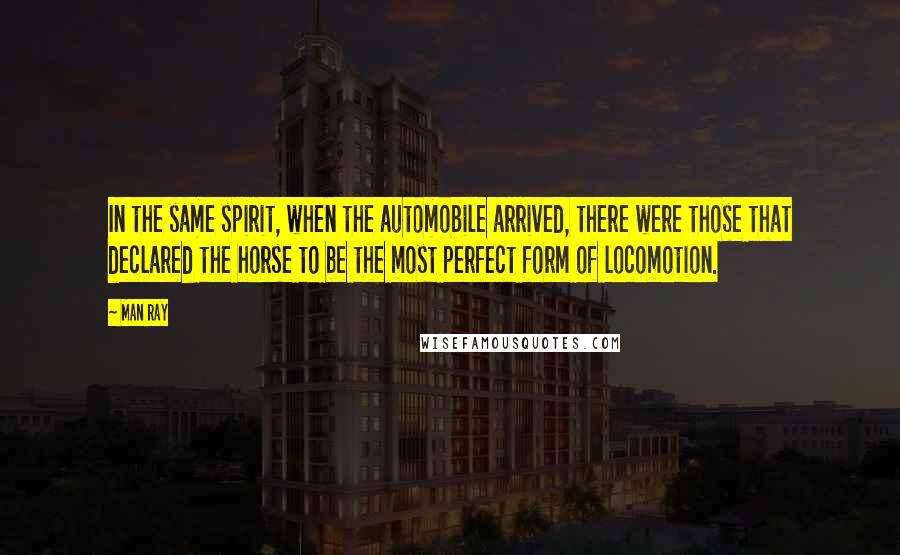 Man Ray Quotes: In the same spirit, when the automobile arrived, there were those that declared the horse to be the most perfect form of locomotion.