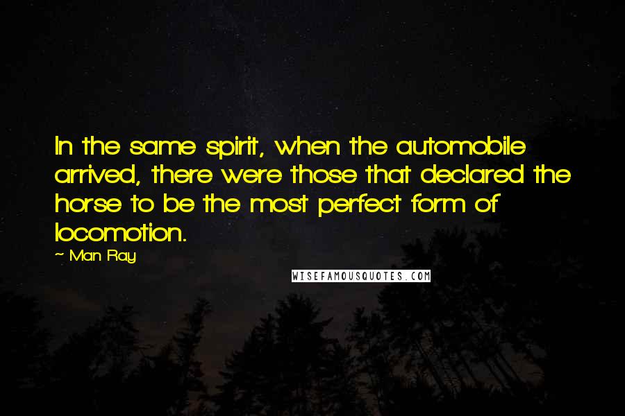 Man Ray Quotes: In the same spirit, when the automobile arrived, there were those that declared the horse to be the most perfect form of locomotion.