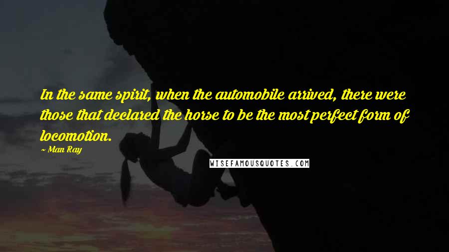 Man Ray Quotes: In the same spirit, when the automobile arrived, there were those that declared the horse to be the most perfect form of locomotion.