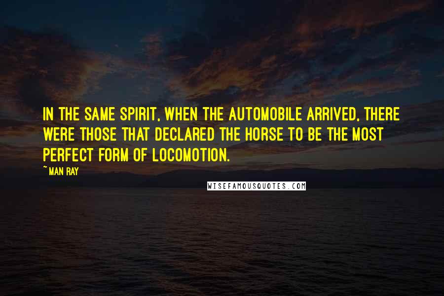 Man Ray Quotes: In the same spirit, when the automobile arrived, there were those that declared the horse to be the most perfect form of locomotion.