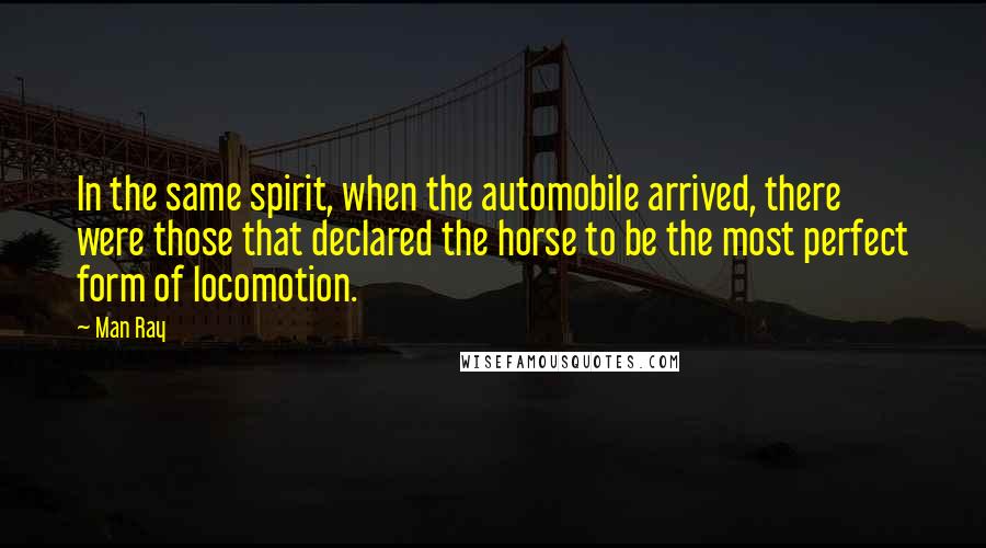 Man Ray Quotes: In the same spirit, when the automobile arrived, there were those that declared the horse to be the most perfect form of locomotion.