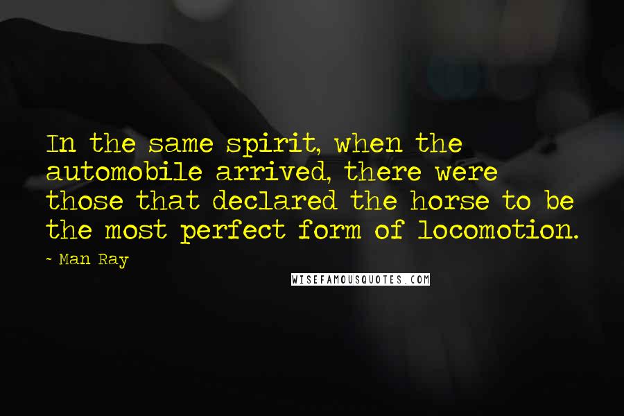 Man Ray Quotes: In the same spirit, when the automobile arrived, there were those that declared the horse to be the most perfect form of locomotion.