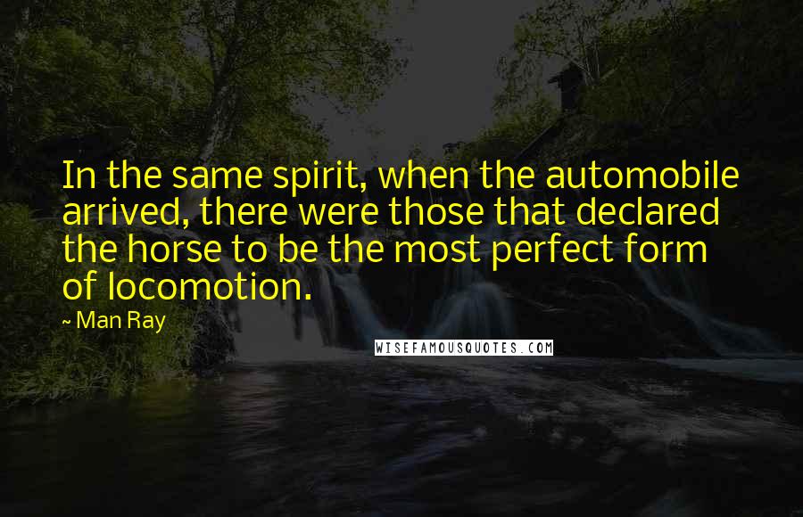 Man Ray Quotes: In the same spirit, when the automobile arrived, there were those that declared the horse to be the most perfect form of locomotion.