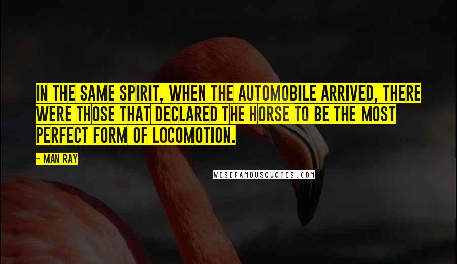 Man Ray Quotes: In the same spirit, when the automobile arrived, there were those that declared the horse to be the most perfect form of locomotion.