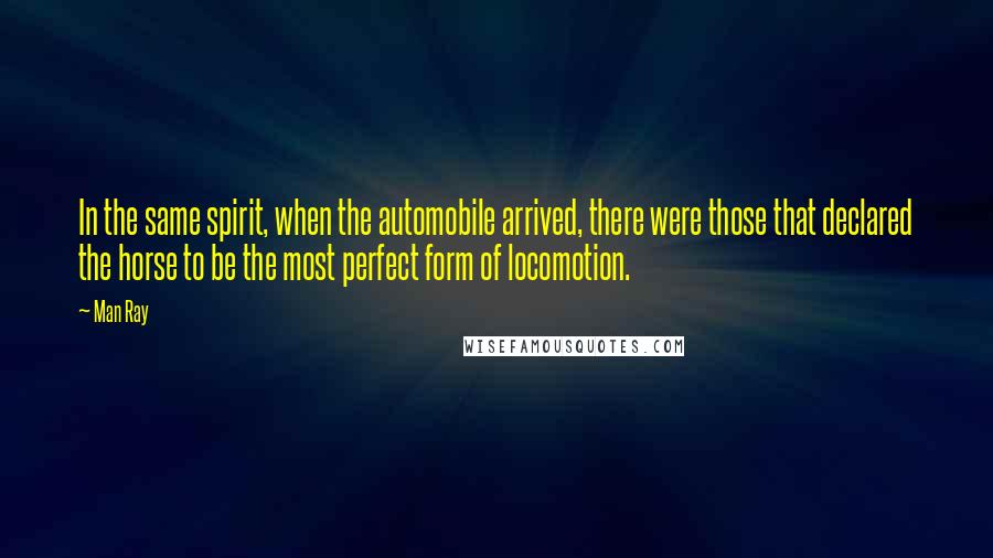 Man Ray Quotes: In the same spirit, when the automobile arrived, there were those that declared the horse to be the most perfect form of locomotion.