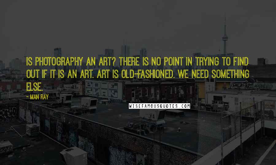 Man Ray Quotes: Is photography an art? There is no point in trying to find out if it is an art. Art is old-fashioned. We need something else.