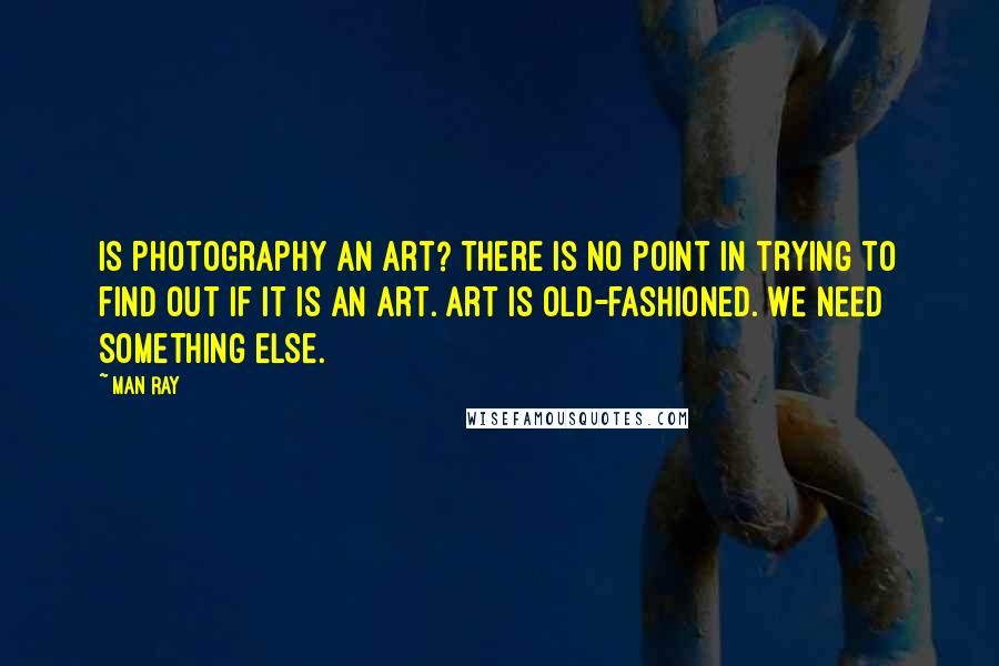 Man Ray Quotes: Is photography an art? There is no point in trying to find out if it is an art. Art is old-fashioned. We need something else.