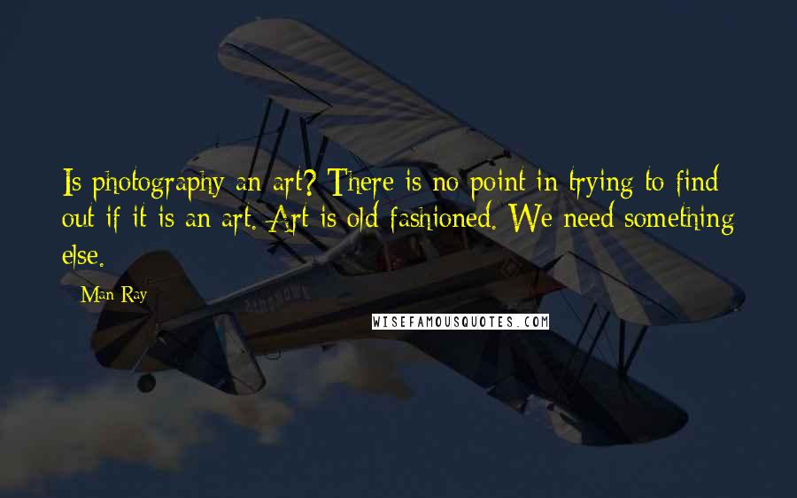 Man Ray Quotes: Is photography an art? There is no point in trying to find out if it is an art. Art is old-fashioned. We need something else.