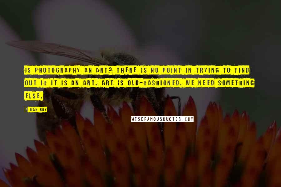 Man Ray Quotes: Is photography an art? There is no point in trying to find out if it is an art. Art is old-fashioned. We need something else.