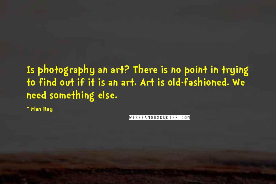 Man Ray Quotes: Is photography an art? There is no point in trying to find out if it is an art. Art is old-fashioned. We need something else.