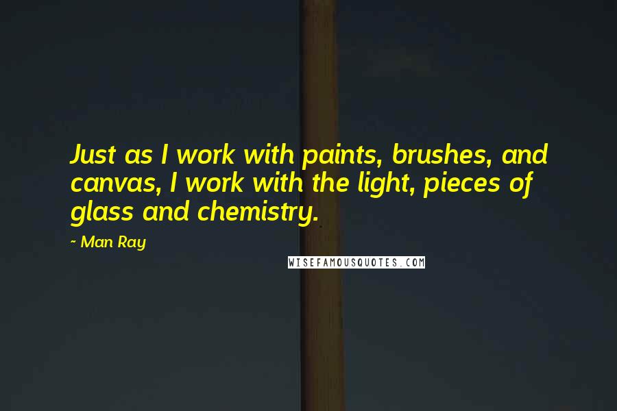 Man Ray Quotes: Just as I work with paints, brushes, and canvas, I work with the light, pieces of glass and chemistry.
