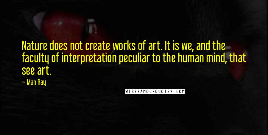Man Ray Quotes: Nature does not create works of art. It is we, and the faculty of interpretation peculiar to the human mind, that see art.