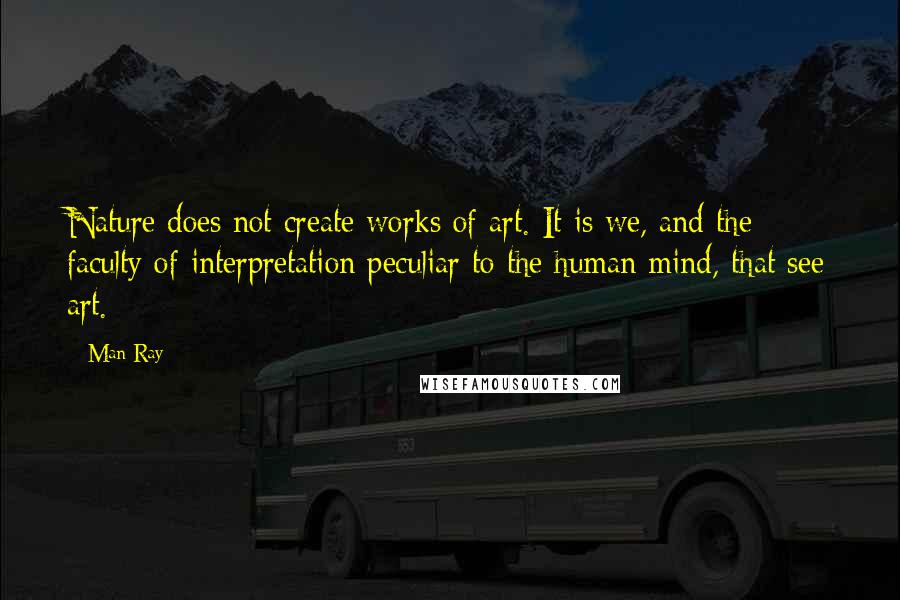 Man Ray Quotes: Nature does not create works of art. It is we, and the faculty of interpretation peculiar to the human mind, that see art.