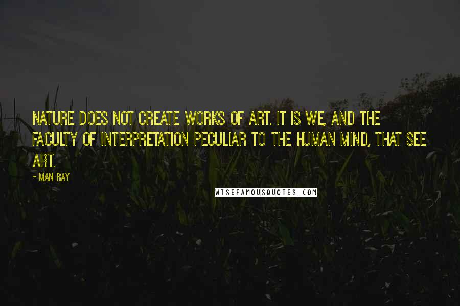 Man Ray Quotes: Nature does not create works of art. It is we, and the faculty of interpretation peculiar to the human mind, that see art.