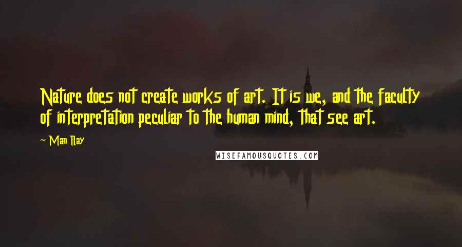 Man Ray Quotes: Nature does not create works of art. It is we, and the faculty of interpretation peculiar to the human mind, that see art.