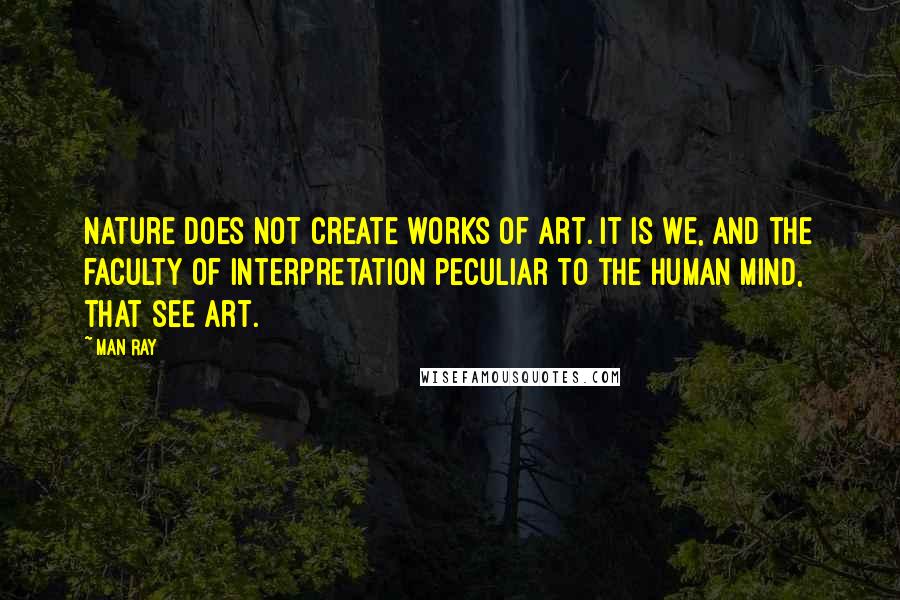 Man Ray Quotes: Nature does not create works of art. It is we, and the faculty of interpretation peculiar to the human mind, that see art.