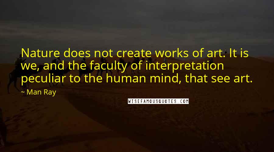 Man Ray Quotes: Nature does not create works of art. It is we, and the faculty of interpretation peculiar to the human mind, that see art.