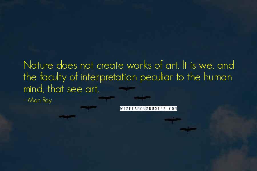 Man Ray Quotes: Nature does not create works of art. It is we, and the faculty of interpretation peculiar to the human mind, that see art.