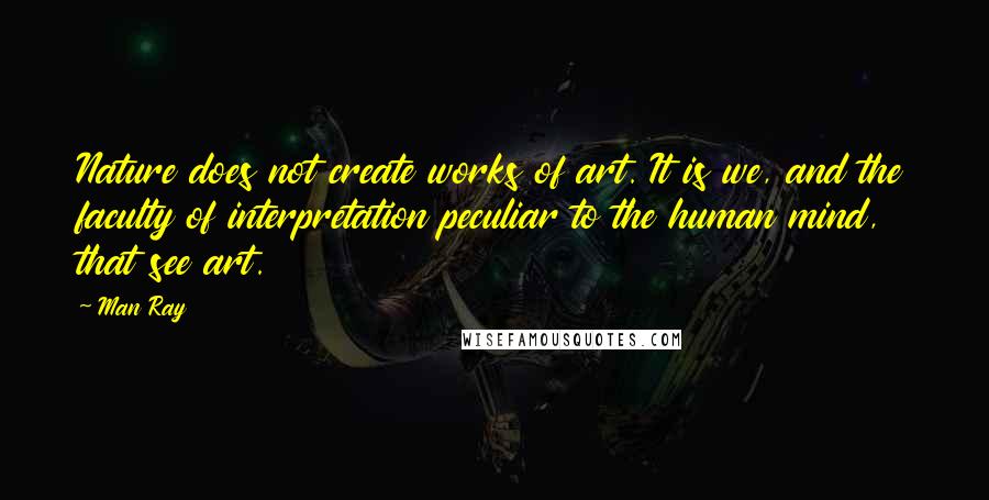 Man Ray Quotes: Nature does not create works of art. It is we, and the faculty of interpretation peculiar to the human mind, that see art.