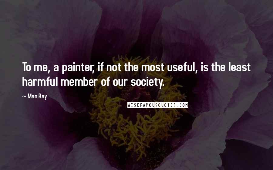 Man Ray Quotes: To me, a painter, if not the most useful, is the least harmful member of our society.