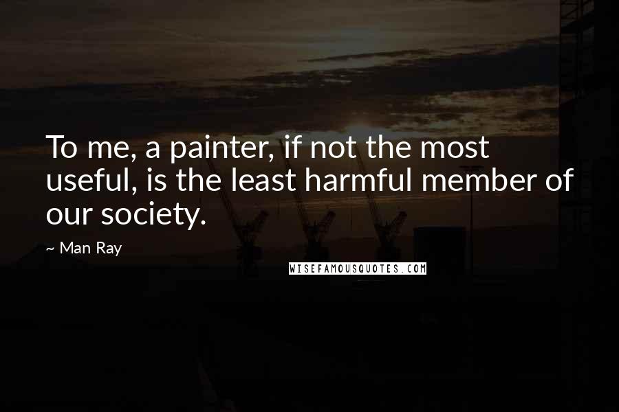 Man Ray Quotes: To me, a painter, if not the most useful, is the least harmful member of our society.