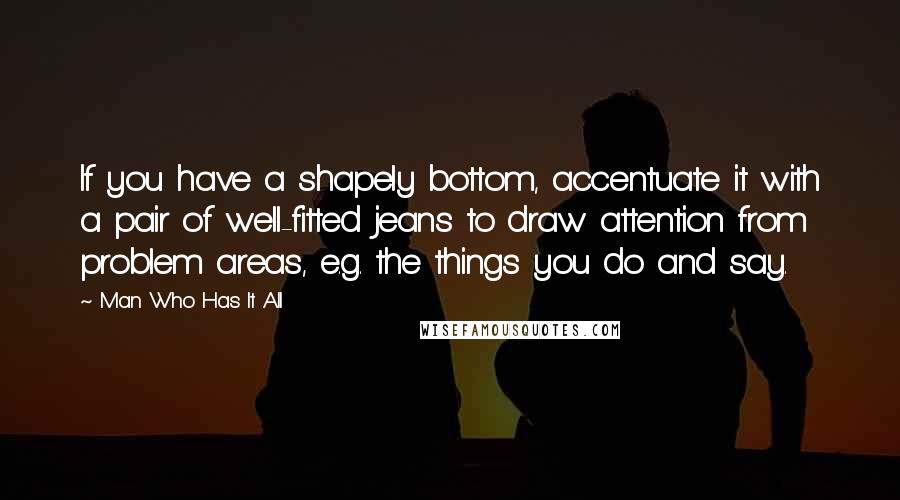 Man Who Has It All Quotes: If you have a shapely bottom, accentuate it with a pair of well-fitted jeans to draw attention from problem areas, e.g. the things you do and say.