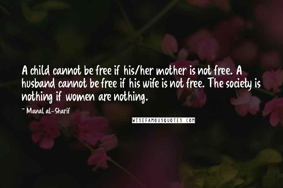 Manal Al-Sharif Quotes: A child cannot be free if his/her mother is not free. A husband cannot be free if his wife is not free. The society is nothing if women are nothing.