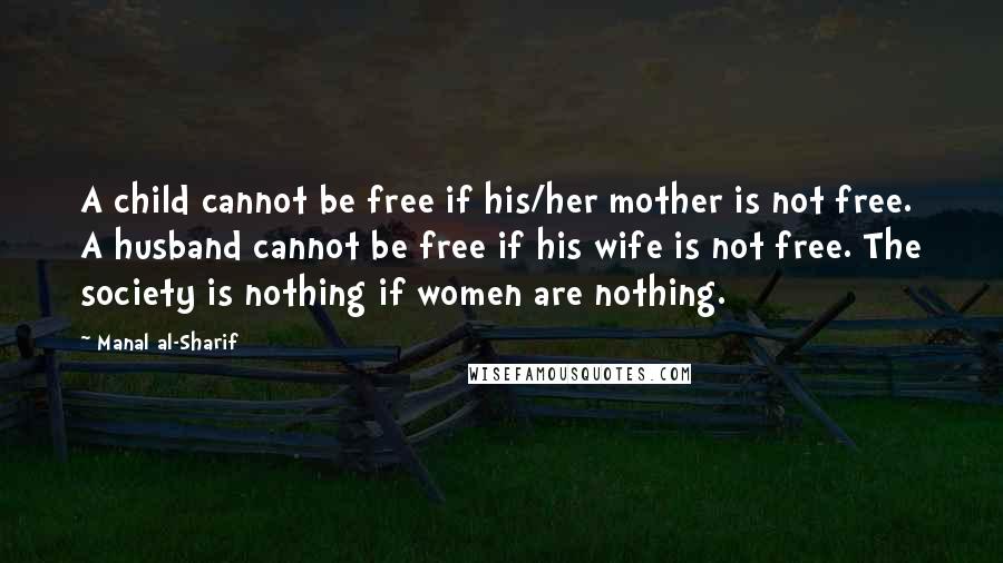 Manal Al-Sharif Quotes: A child cannot be free if his/her mother is not free. A husband cannot be free if his wife is not free. The society is nothing if women are nothing.