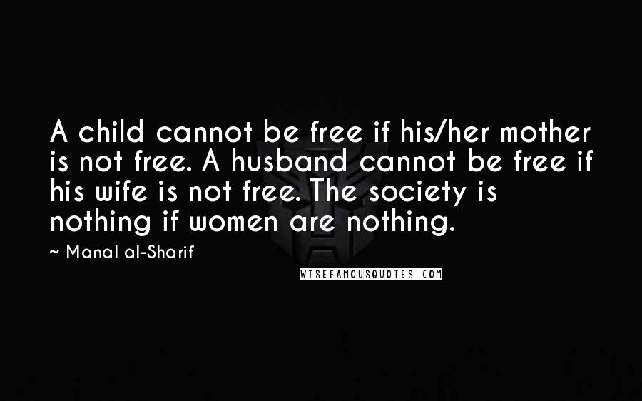 Manal Al-Sharif Quotes: A child cannot be free if his/her mother is not free. A husband cannot be free if his wife is not free. The society is nothing if women are nothing.