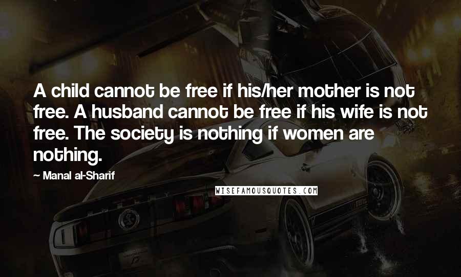 Manal Al-Sharif Quotes: A child cannot be free if his/her mother is not free. A husband cannot be free if his wife is not free. The society is nothing if women are nothing.