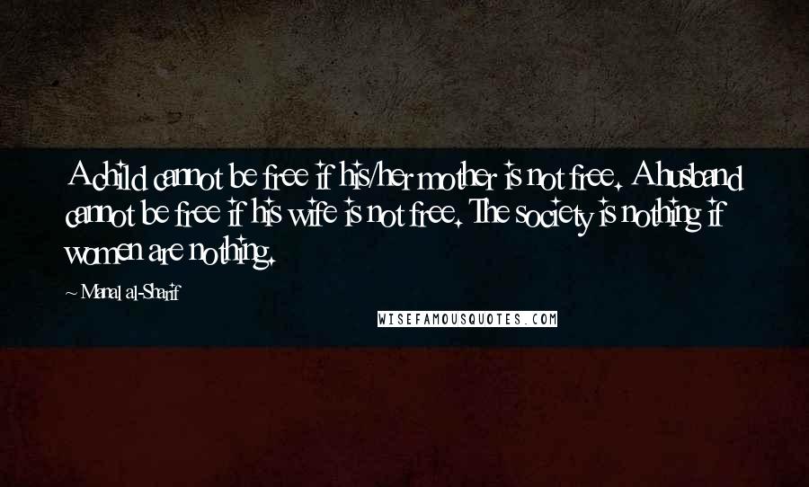 Manal Al-Sharif Quotes: A child cannot be free if his/her mother is not free. A husband cannot be free if his wife is not free. The society is nothing if women are nothing.