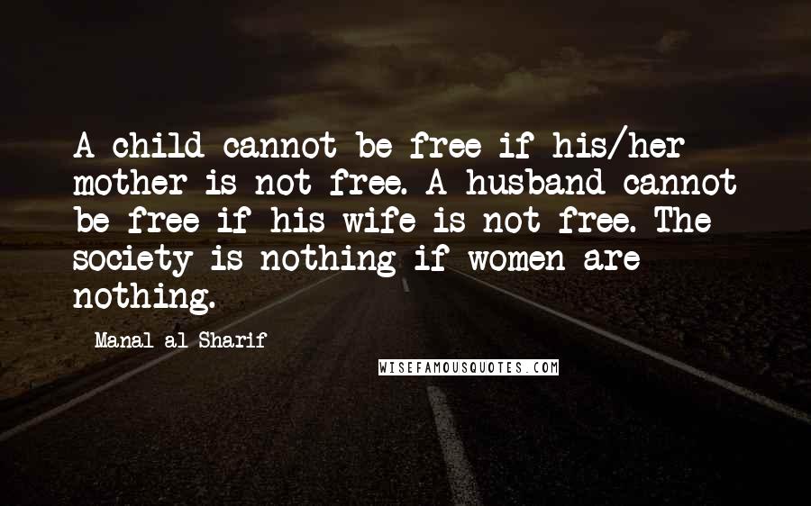 Manal Al-Sharif Quotes: A child cannot be free if his/her mother is not free. A husband cannot be free if his wife is not free. The society is nothing if women are nothing.