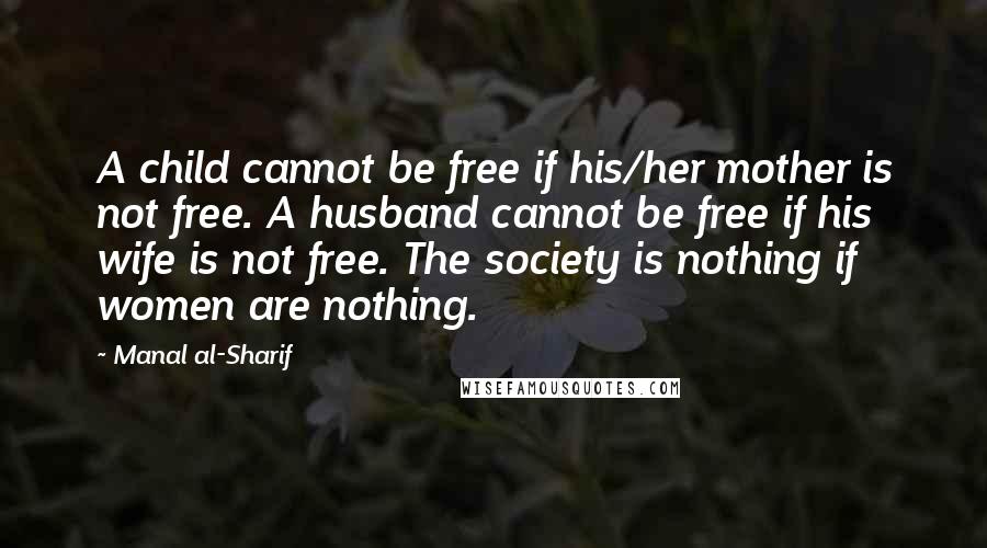 Manal Al-Sharif Quotes: A child cannot be free if his/her mother is not free. A husband cannot be free if his wife is not free. The society is nothing if women are nothing.