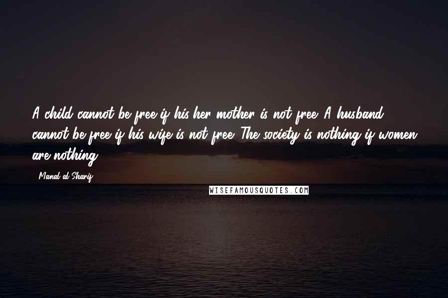 Manal Al-Sharif Quotes: A child cannot be free if his/her mother is not free. A husband cannot be free if his wife is not free. The society is nothing if women are nothing.