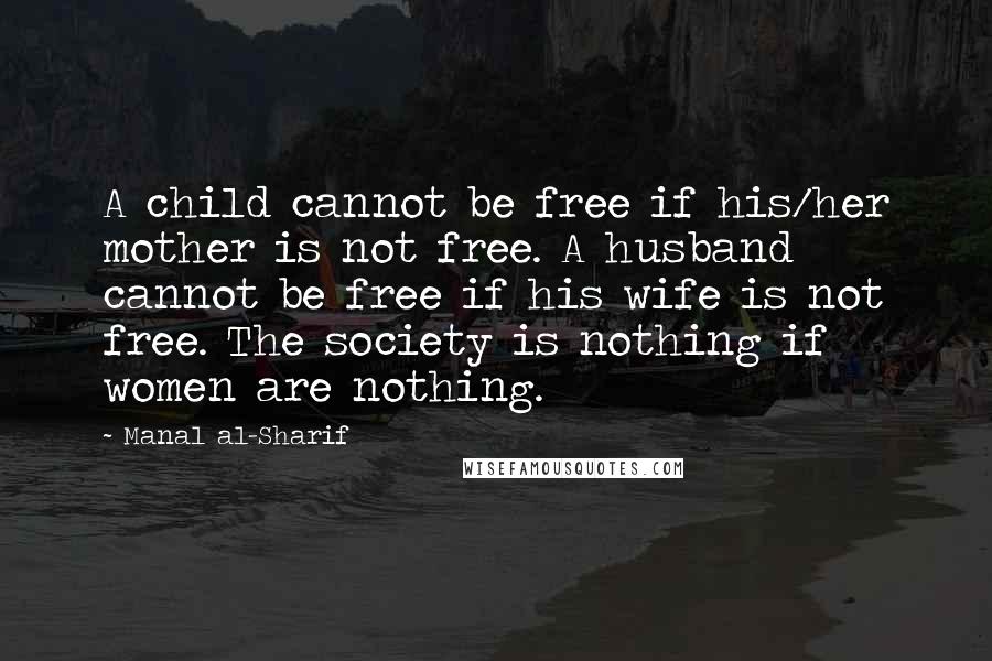 Manal Al-Sharif Quotes: A child cannot be free if his/her mother is not free. A husband cannot be free if his wife is not free. The society is nothing if women are nothing.