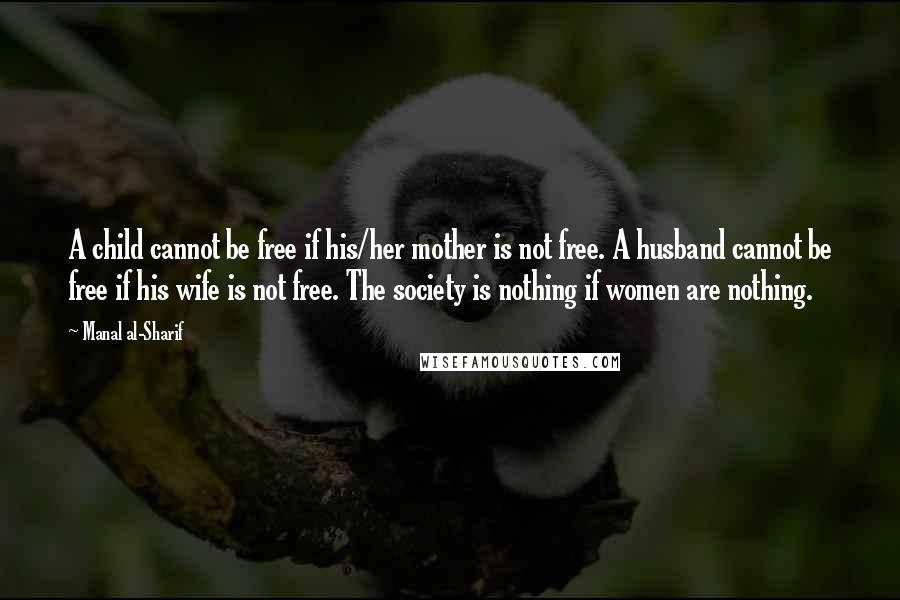 Manal Al-Sharif Quotes: A child cannot be free if his/her mother is not free. A husband cannot be free if his wife is not free. The society is nothing if women are nothing.