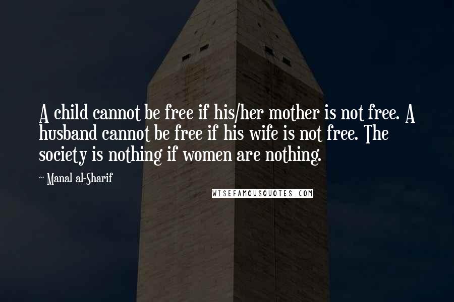 Manal Al-Sharif Quotes: A child cannot be free if his/her mother is not free. A husband cannot be free if his wife is not free. The society is nothing if women are nothing.