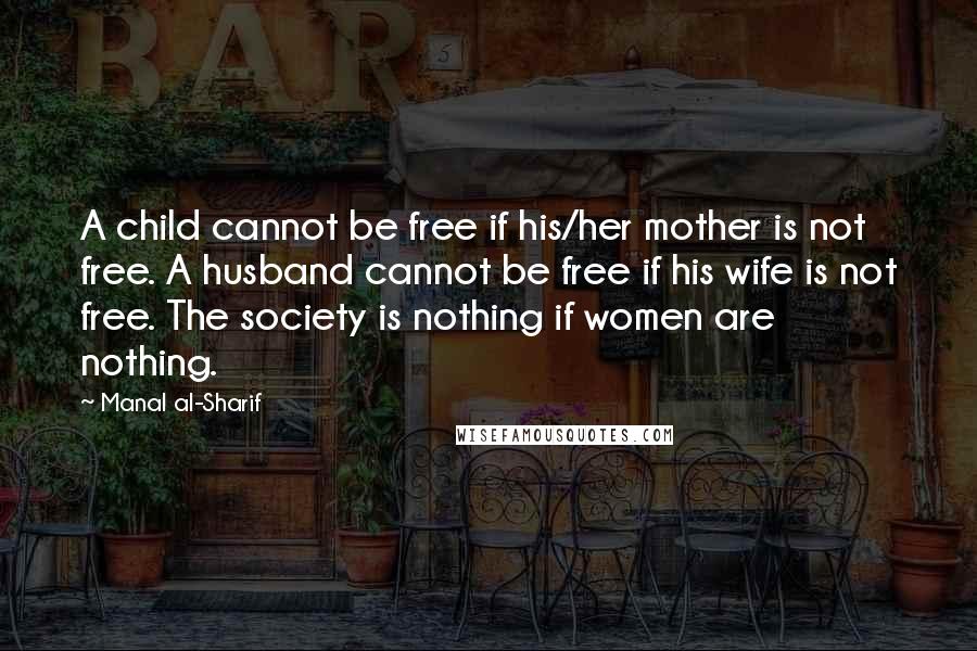 Manal Al-Sharif Quotes: A child cannot be free if his/her mother is not free. A husband cannot be free if his wife is not free. The society is nothing if women are nothing.