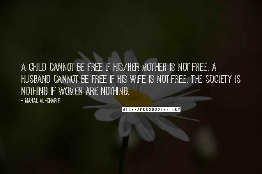 Manal Al-Sharif Quotes: A child cannot be free if his/her mother is not free. A husband cannot be free if his wife is not free. The society is nothing if women are nothing.