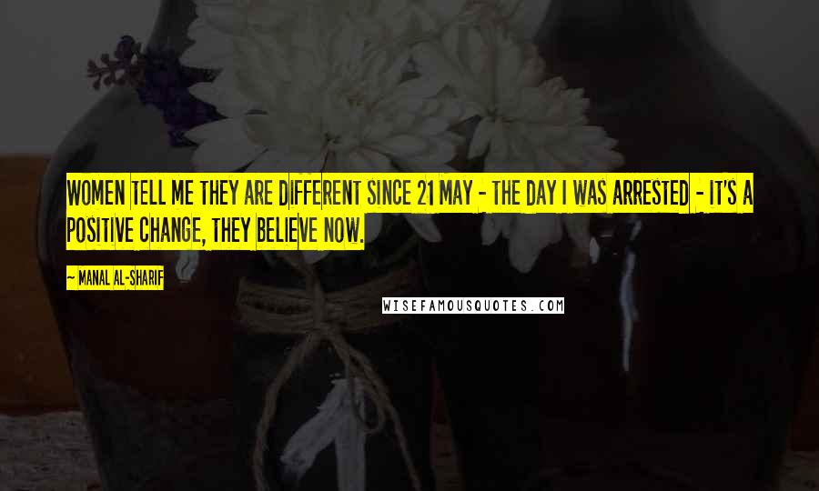 Manal Al-Sharif Quotes: Women tell me they are different since 21 May - the day I was arrested - it's a positive change, they believe now.