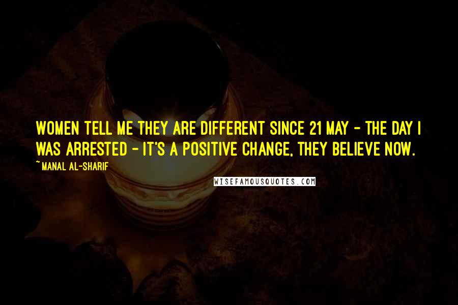 Manal Al-Sharif Quotes: Women tell me they are different since 21 May - the day I was arrested - it's a positive change, they believe now.