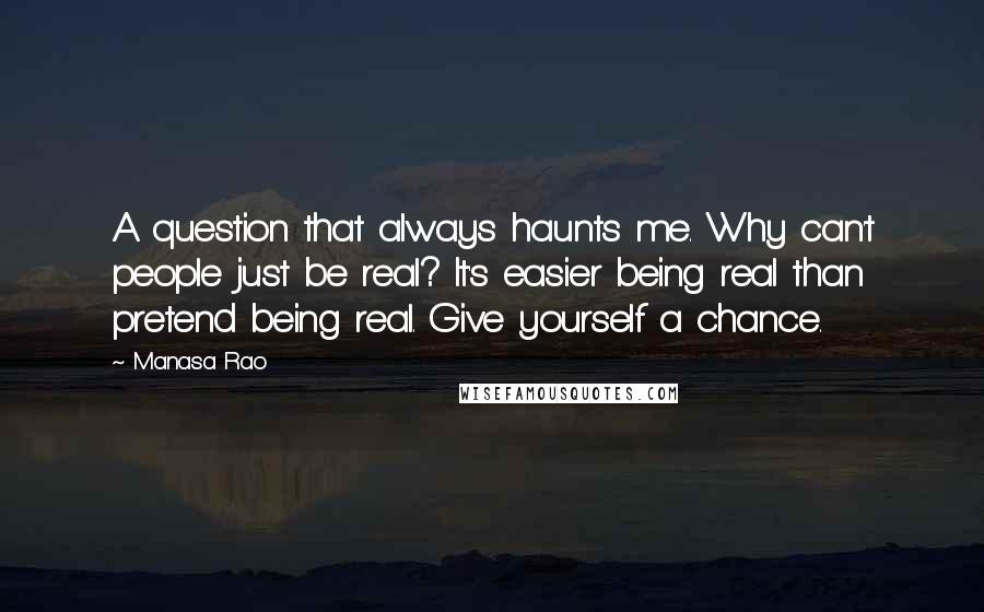 Manasa Rao Quotes: A question that always haunts me. Why can't people just be real? It's easier being real than pretend being real. Give yourself a chance.