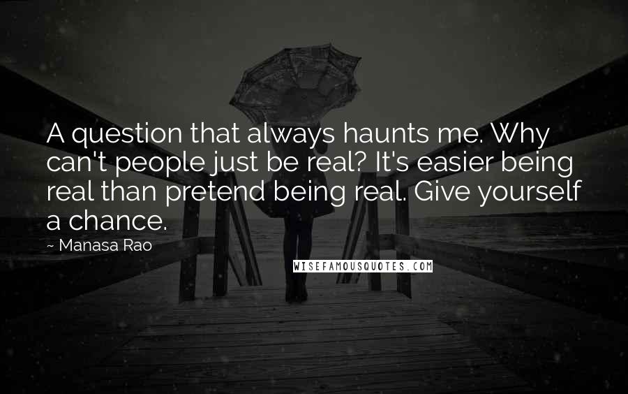 Manasa Rao Quotes: A question that always haunts me. Why can't people just be real? It's easier being real than pretend being real. Give yourself a chance.