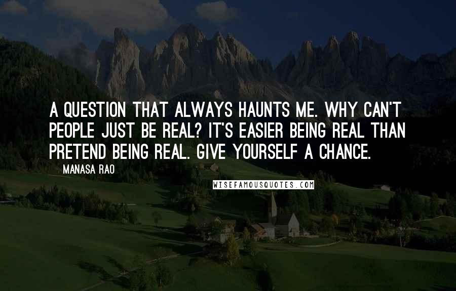 Manasa Rao Quotes: A question that always haunts me. Why can't people just be real? It's easier being real than pretend being real. Give yourself a chance.