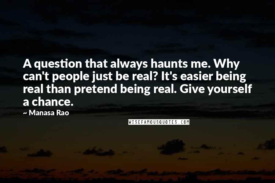 Manasa Rao Quotes: A question that always haunts me. Why can't people just be real? It's easier being real than pretend being real. Give yourself a chance.