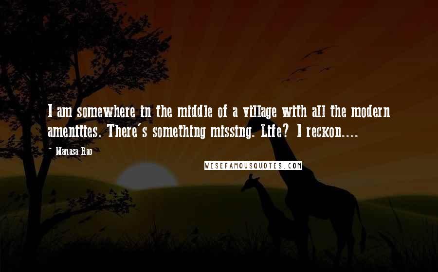 Manasa Rao Quotes: I am somewhere in the middle of a village with all the modern amenities. There's something missing. Life? I reckon....