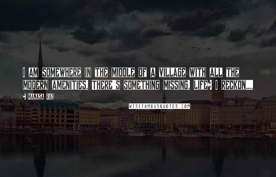 Manasa Rao Quotes: I am somewhere in the middle of a village with all the modern amenities. There's something missing. Life? I reckon....