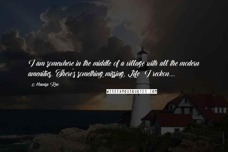 Manasa Rao Quotes: I am somewhere in the middle of a village with all the modern amenities. There's something missing. Life? I reckon....