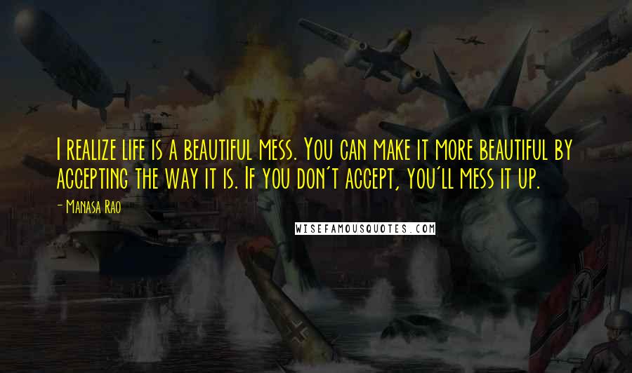 Manasa Rao Quotes: I realize life is a beautiful mess. You can make it more beautiful by accepting the way it is. If you don't accept, you'll mess it up.