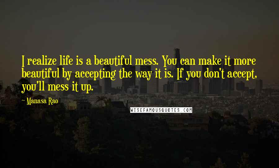 Manasa Rao Quotes: I realize life is a beautiful mess. You can make it more beautiful by accepting the way it is. If you don't accept, you'll mess it up.